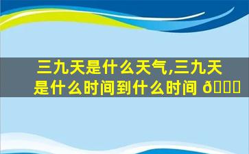 三九天是什么天气,三九天是什么时间到什么时间 🐈